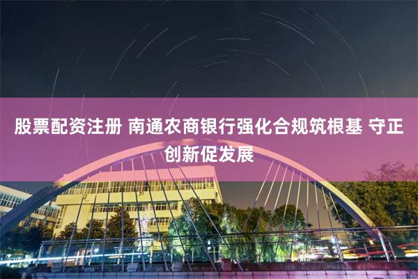 股票配资注册 南通农商银行强化合规筑根基 守正创新促发展