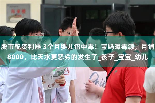 股市配资利器 3个月婴儿铅中毒！宝妈曝毒源，月销8000，比天水更恶劣的发生了_孩子_宝宝_幼儿