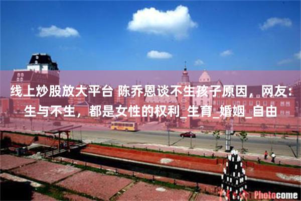 线上炒股放大平台 陈乔恩谈不生孩子原因，网友：生与不生，都是女性的权利_生育_婚姻_自由