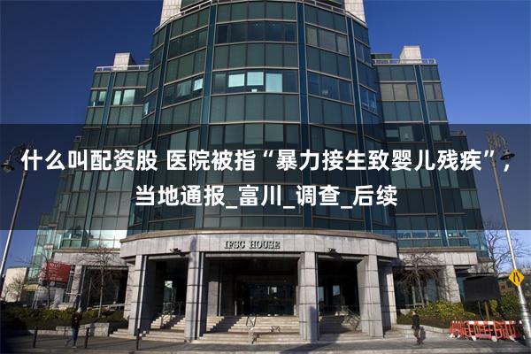 什么叫配资股 医院被指“暴力接生致婴儿残疾”，当地通报_富川_调查_后续