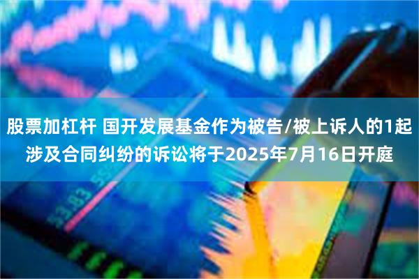股票加杠杆 国开发展基金作为被告/被上诉人的1起涉及合同纠纷的诉讼将于2025年7月16日开庭