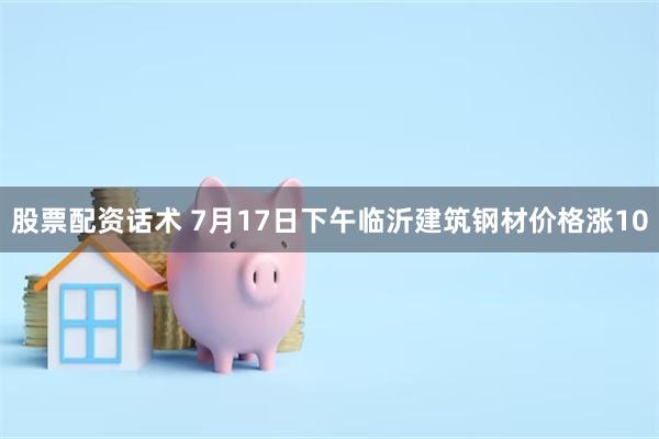 股票配资话术 7月17日下午临沂建筑钢材价格涨10