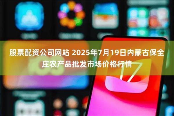 股票配资公司网站 2025年7月19日内蒙古保全庄农产品批发市场价格行情