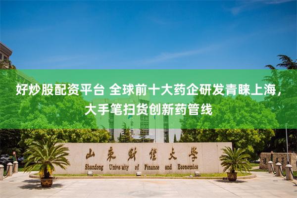 好炒股配资平台 全球前十大药企研发青睐上海，大手笔扫货创新药管线