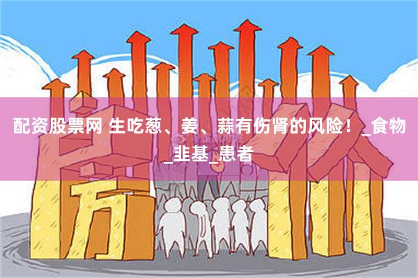 配资股票网 生吃葱、姜、蒜有伤肾的风险！_食物_韭基_患者