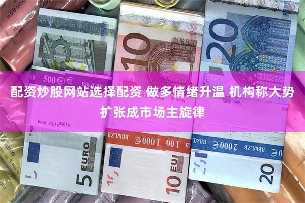 配资炒股网站选择配资 做多情绪升温 机构称大势扩张成市场主旋律