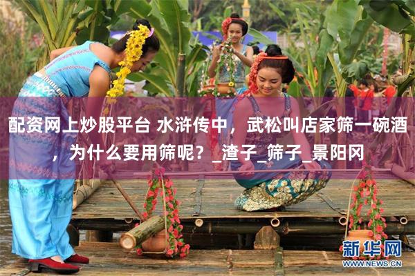 配资网上炒股平台 水浒传中，武松叫店家筛一碗酒，为什么要用筛呢？_渣子_筛子_景阳冈