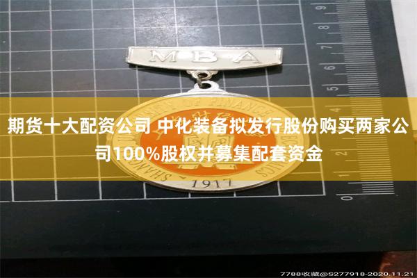期货十大配资公司 中化装备拟发行股份购买两家公司100%股权并募集配套资金