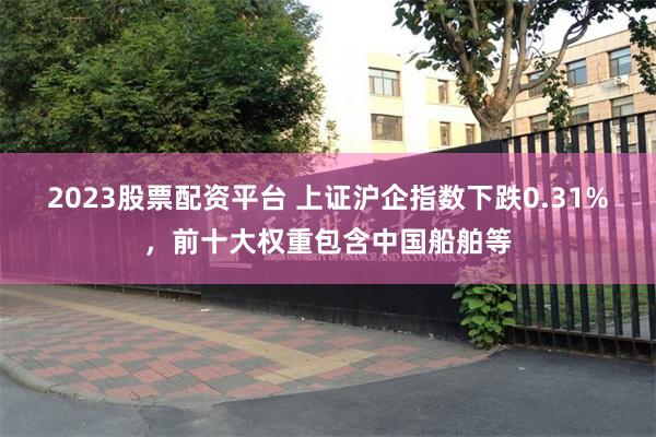 2023股票配资平台 上证沪企指数下跌0.31%，前十大权重包含中国船舶等
