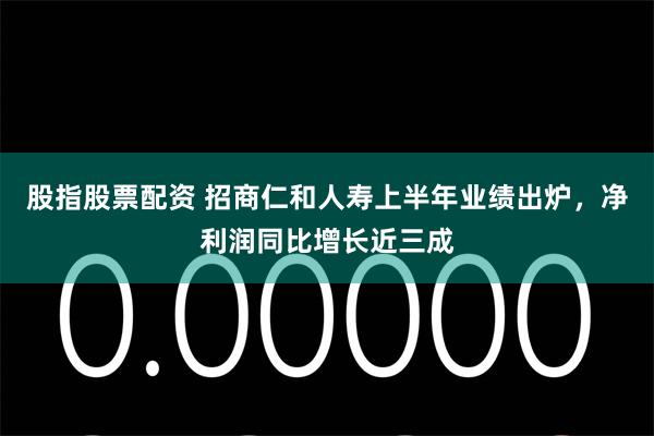 股指股票配资 招商仁和人寿上半年业绩出炉，净利润同比增长近三成