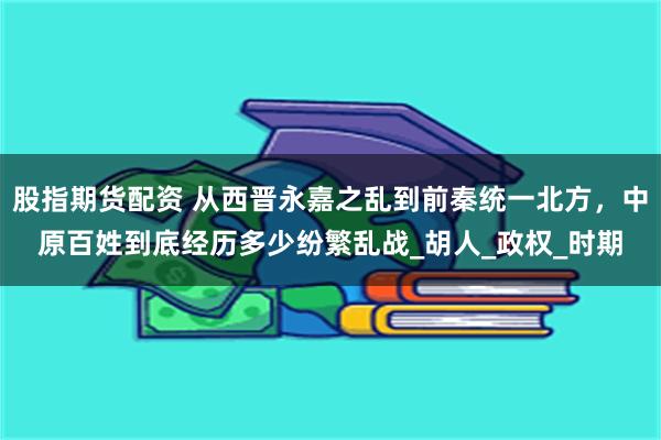 股指期货配资 从西晋永嘉之乱到前秦统一北方，中原百姓到底经历多少纷繁乱战_胡人_政权_时期