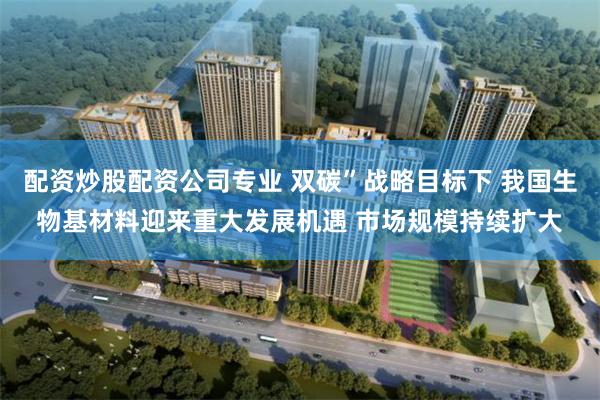 配资炒股配资公司专业 双碳”战略目标下 我国生物基材料迎来重大发展机遇 市场规模持续扩大