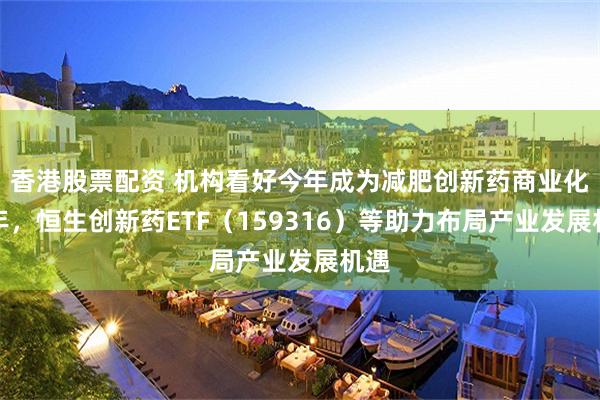 香港股票配资 机构看好今年成为减肥创新药商业化元年，恒生创新药ETF（159316）等助力布局产业发展机遇