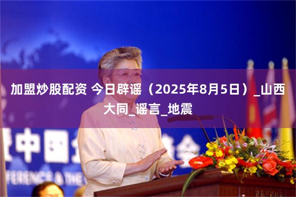 加盟炒股配资 今日辟谣（2025年8月5日）_山西大同_谣言_地震