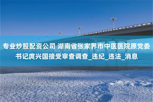 专业炒股配资公司 湖南省张家界市中医医院原党委书记庹兴国接受审查调查_违纪_违法_消息