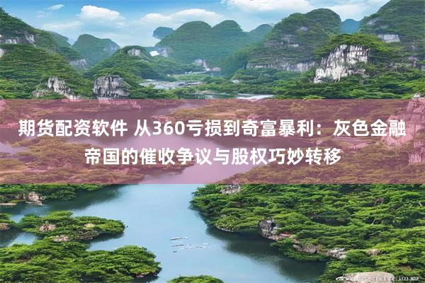 期货配资软件 从360亏损到奇富暴利：灰色金融帝国的催收争议与股权巧妙转移
