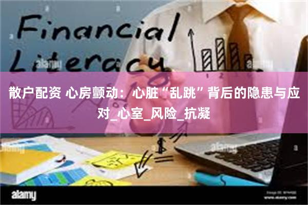散户配资 心房颤动：心脏“乱跳”背后的隐患与应对_心室_风险_抗凝