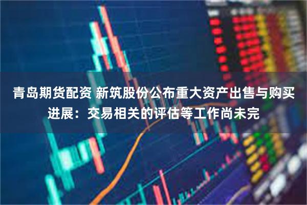 青岛期货配资 新筑股份公布重大资产出售与购买进展：交易相关的评估等工作尚未完
