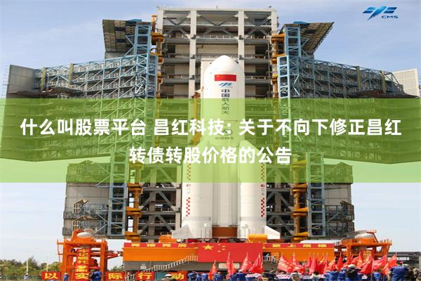 什么叫股票平台 昌红科技: 关于不向下修正昌红转债转股价格的公告