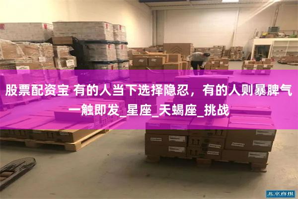 股票配资宝 有的人当下选择隐忍，有的人则暴脾气一触即发_星座_天蝎座_挑战