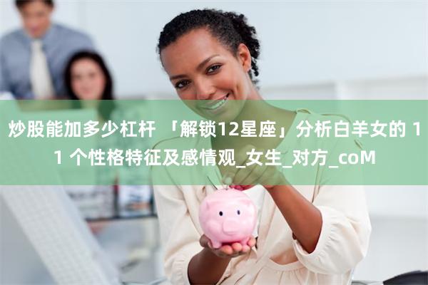 炒股能加多少杠杆 「解锁12星座」分析白羊女的 11 个性格特征及感情观_女生_对方_coM
