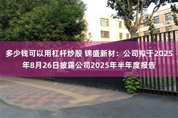 多少钱可以用杠杆炒股 锦盛新材：公司拟于2025年8月26日披露公司2025年半年度报告