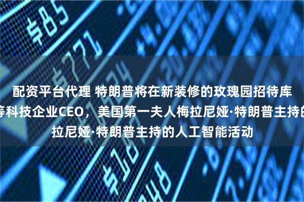 配资平台代理 特朗普将在新装修的玫瑰园招待库克、扎克伯格等科技企业CEO，美国第一夫人梅拉尼娅·特朗普主持的人工智能活动