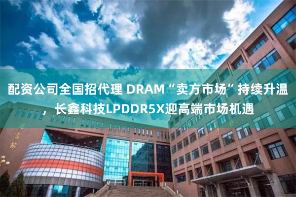 配资公司全国招代理 DRAM“卖方市场”持续升温，长鑫科技LPDDR5X迎高端市场机遇