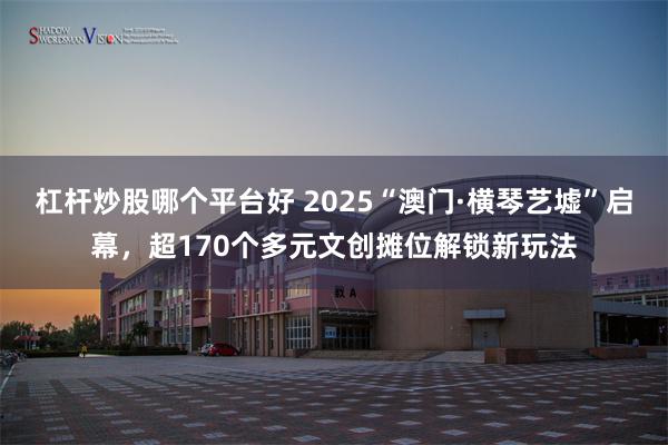 杠杆炒股哪个平台好 2025“澳门·横琴艺墟”启幕,超170个多元文创摊位解锁新玩法