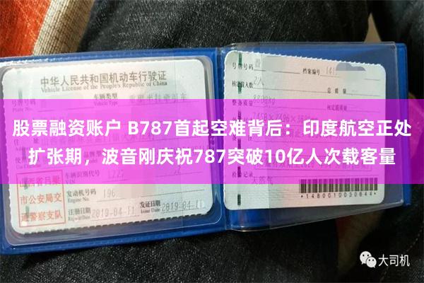 股票融资账户 B787首起空难背后：印度航空正处扩张期，波音刚庆祝787突破10亿人次载客量