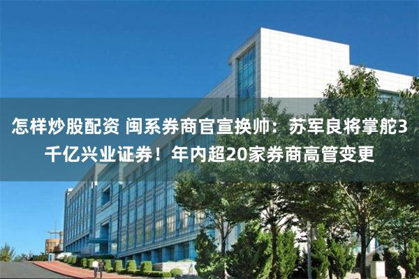 怎样炒股配资 闽系券商官宣换帅:苏军良将掌舵3千亿兴业证券!年内超20家券商高管变更