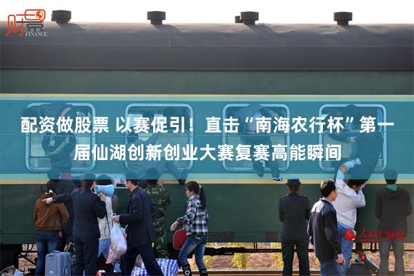 配资做股票 以赛促引！直击“南海农行杯”第一届仙湖创新创业大赛复赛高能瞬间