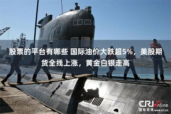 股票的平台有哪些 国际油价大跌超5%，美股期货全线上涨，黄金白银走高
