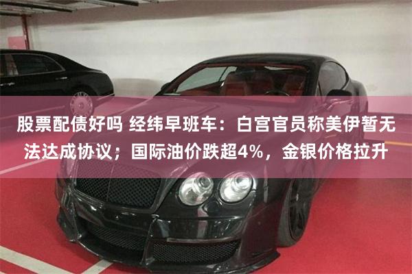 股票配债好吗 经纬早班车：白宫官员称美伊暂无法达成协议；国际油价跌超4%，金银价格拉升