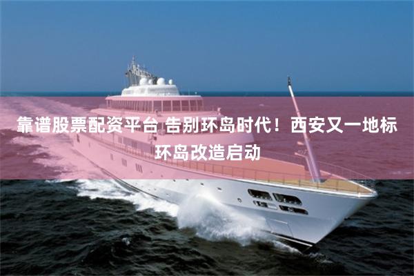 靠谱股票配资平台 告别环岛时代！西安又一地标环岛改造启动