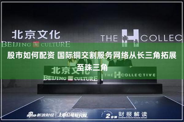 股市如何配资 国际铜交割服务网络从长三角拓展至珠三角