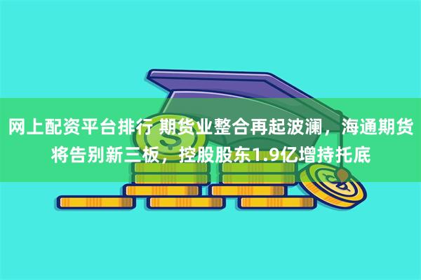 网上配资平台排行 期货业整合再起波澜，海通期货将告别新三板，控股股东1.9亿增持托底