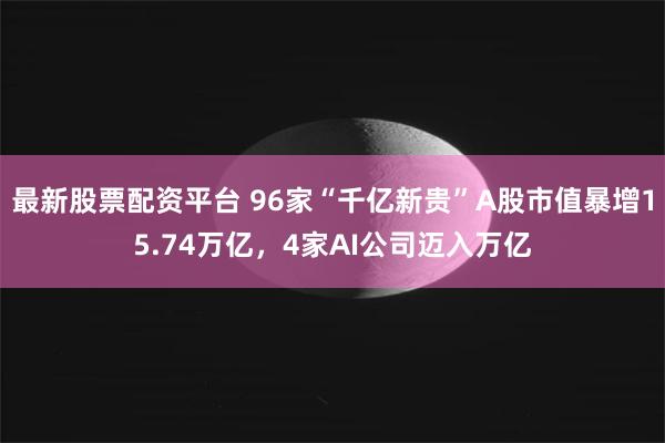 最新股票配资平台 96家“千亿新贵”A股市值暴增15.74万亿,4家AI公司迈入万亿