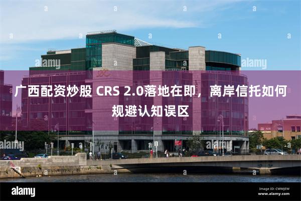 广西配资炒股 CRS 2.0落地在即，离岸信托如何规避认知误区