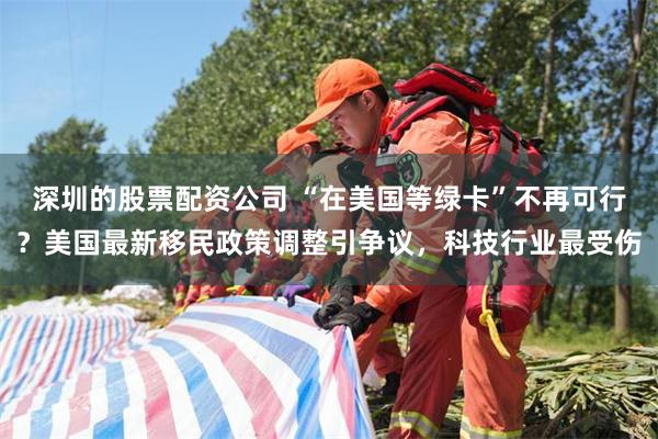 深圳的股票配资公司 “在美国等绿卡”不再可行？美国最新移民政策调整引争议，科技行业最受伤