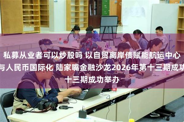 私募从业者可以炒股吗 以自贸离岸债赋能航运中心建设与人民币国际化 陆家嘴金融沙龙2026年第十三期成功举办
