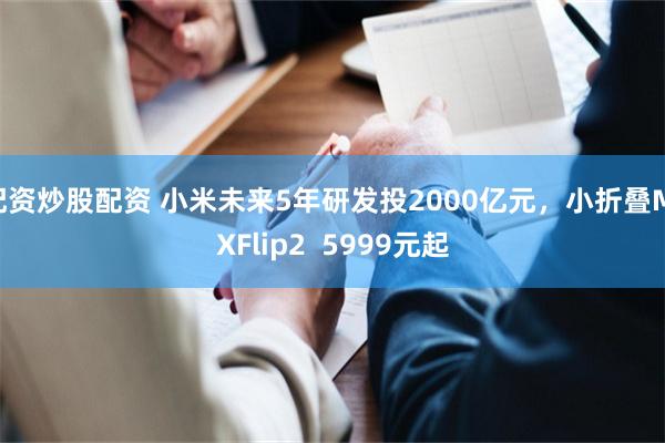 配资炒股配资 小米未来5年研发投2000亿元，小折叠MIXFlip2  5999元起