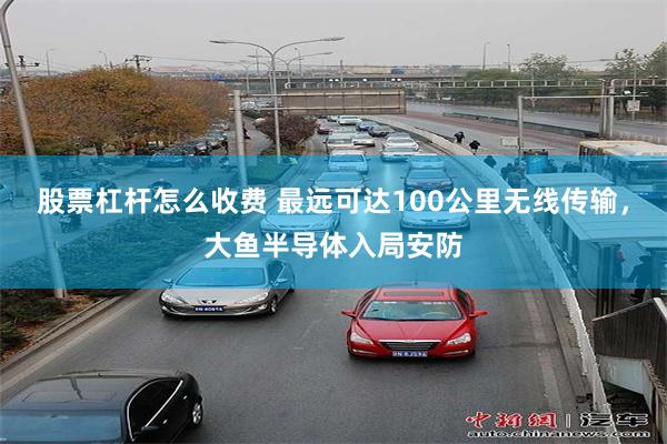 股票杠杆怎么收费 最远可达100公里无线传输，大鱼半导体入局安防