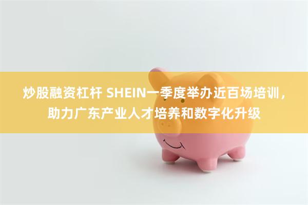 炒股融资杠杆 SHEIN一季度举办近百场培训，助力广东产业人才培养和数字化升级