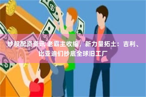 炒股配资资讯 老霸主收缩，新力量拓土：吉利、比亚迪们抄底全球旧工厂