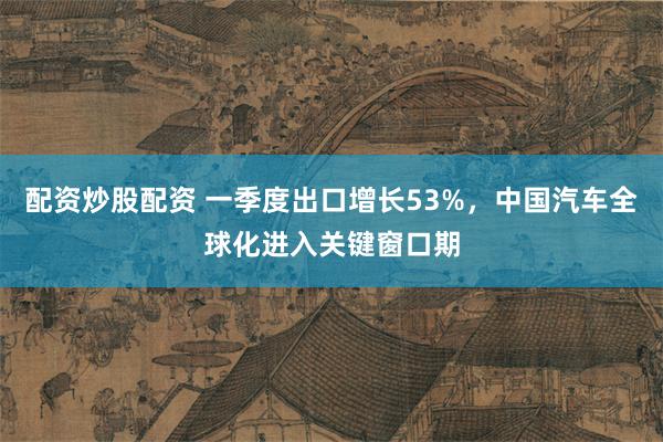 配资炒股配资 一季度出口增长53%，中国汽车全球化进入关键窗口期