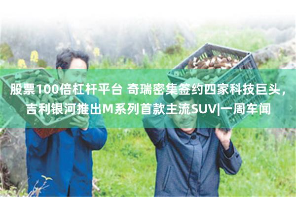 股票100倍杠杆平台 奇瑞密集签约四家科技巨头，吉利银河推出M系列首款主流SUV|一周车闻