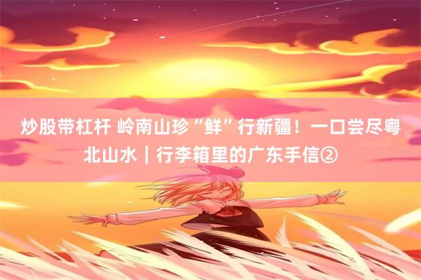 炒股带杠杆 岭南山珍“鲜”行新疆！一口尝尽粤北山水｜行李箱里的广东手信②