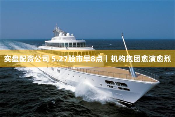 实盘配资公司 5.27股市早8点丨机构抱团愈演愈烈