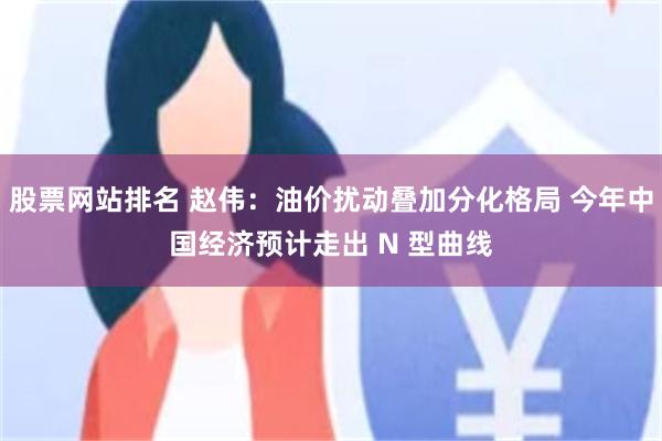 股票网站排名 赵伟：油价扰动叠加分化格局 今年中国经济预计走出 N 型曲线